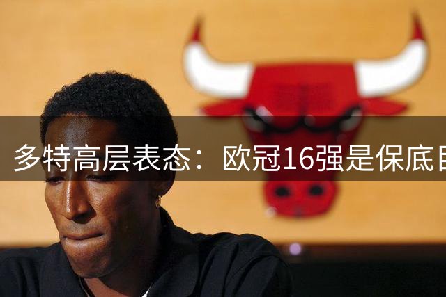 多特高层表态：欧冠16强是保底目标，不惧劲旅挑战